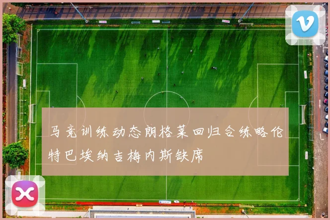 马竞训练动态朗格莱回归合练略伦特巴埃纳吉梅内斯缺席