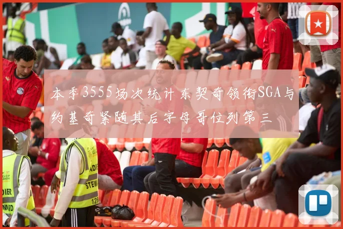 本季3555场次统计东契奇领衔SGA与约基奇紧随其后字母哥位列第三