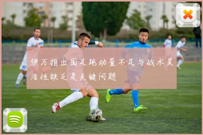 伊万指出国足跑动量不足与战术灵活性缺乏是关键问题