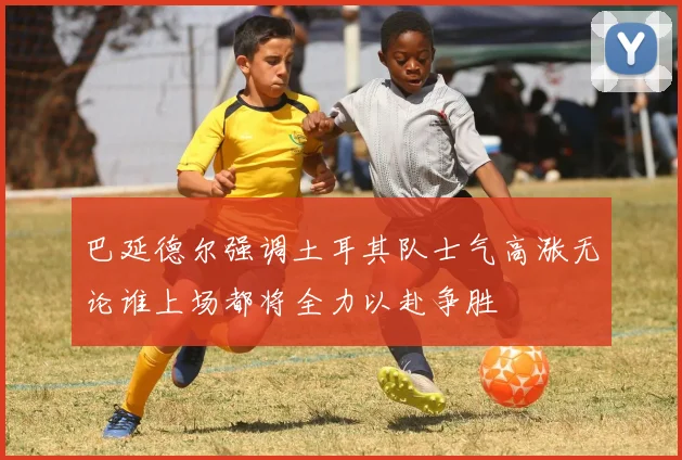 巴延德尔强调土耳其队士气高涨无论谁上场都将全力以赴争胜