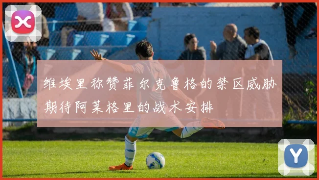 维埃里称赞菲尔克鲁格的禁区威胁期待阿莱格里的战术安排