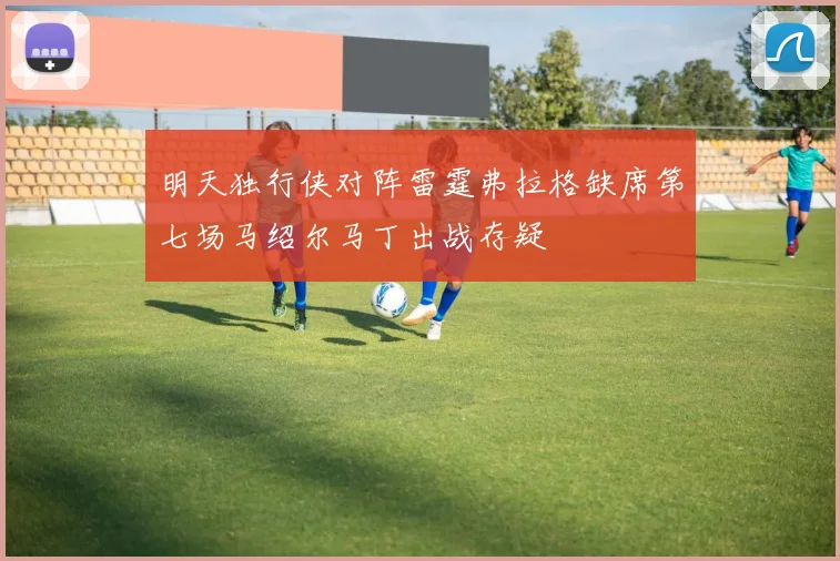 明天独行侠对阵雷霆弗拉格缺席第七场马绍尔马丁出战存疑