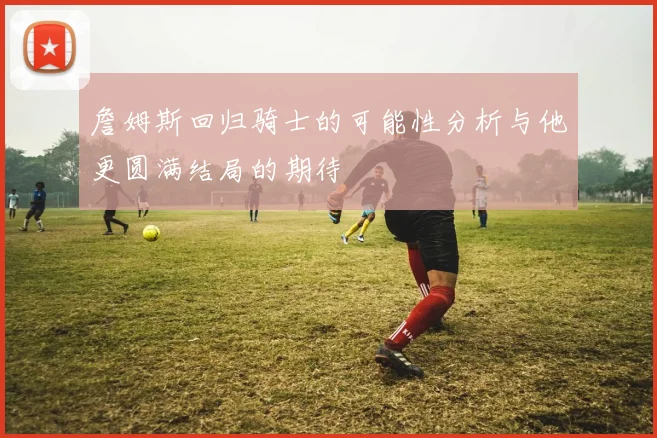 詹姆斯回归骑士的可能性分析与他更圆满结局的期待