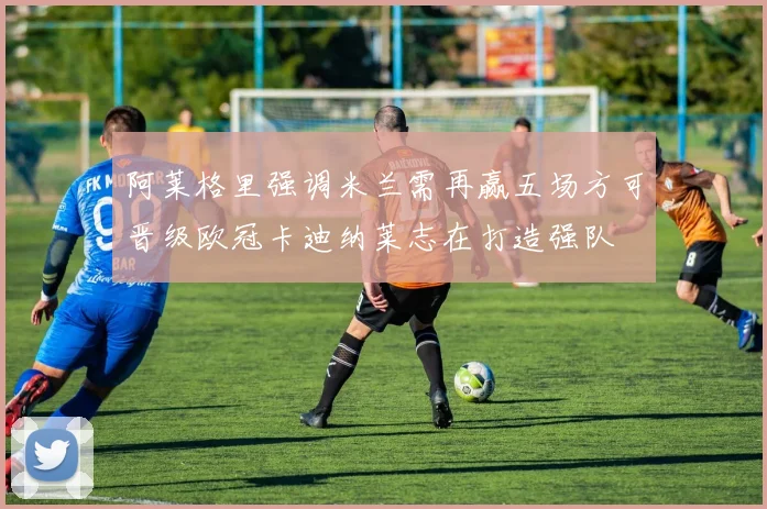 阿莱格里强调米兰需再赢五场方可晋级欧冠卡迪纳莱志在打造强队