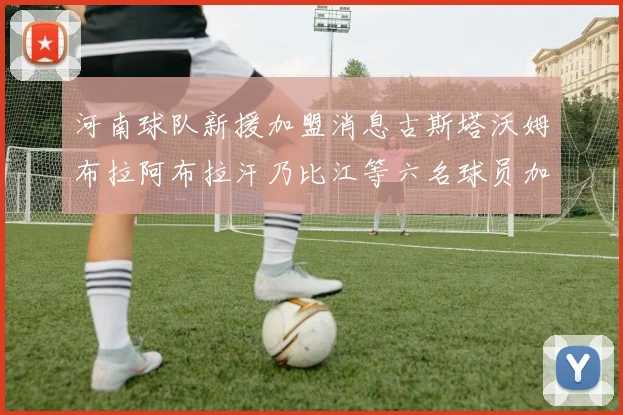 河南球队新援加盟消息古斯塔沃姆布拉阿布拉汗乃比江等六名球员加入