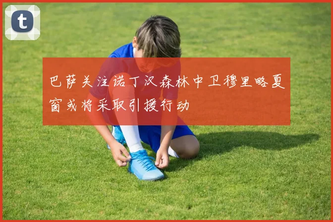 巴萨关注诺丁汉森林中卫穆里略夏窗或将采取引援行动