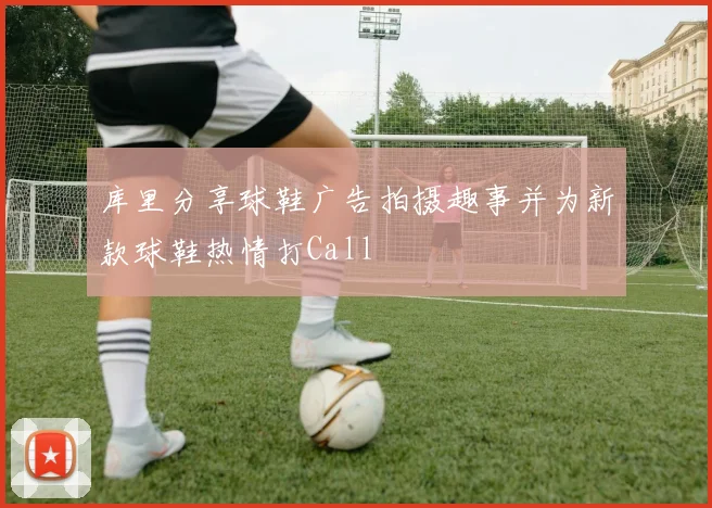 库里分享球鞋广告拍摄趣事并为新款球鞋热情打Call