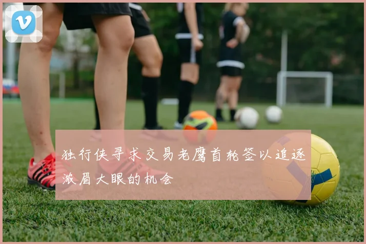 独行侠寻求交易老鹰首轮签以追逐浓眉大眼的机会