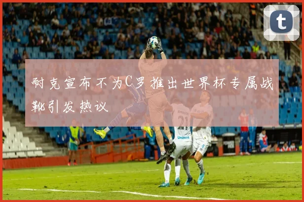 耐克宣布不为C罗推出世界杯专属战靴引发热议
