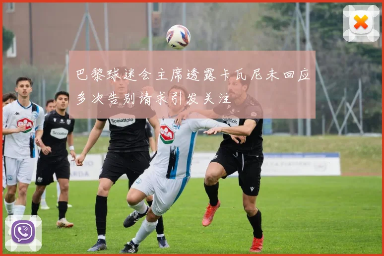 巴黎球迷会主席透露卡瓦尼未回应多次告别请求引发关注