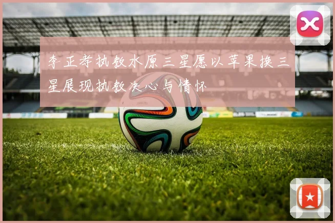 李正孝执教水原三星愿以苹果换三星展现执教决心与情怀