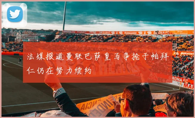 法媒报道曼联巴萨皇马争抢于帕拜仁仍在努力续约