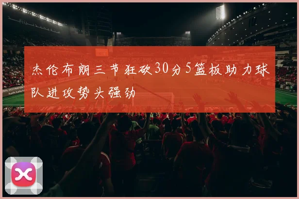 杰伦布朗三节狂砍30分5篮板助力球队进攻势头强劲